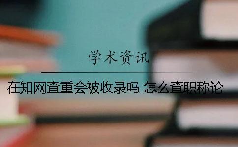 在學術查重會被收錄嗎？ 怎么查職稱論文有沒有被學術收錄