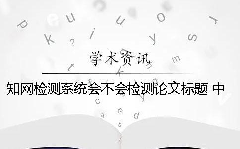 學術檢測系統會不會檢測論文標題？ 中國學術文獻檢測系統怎么檢測論文
