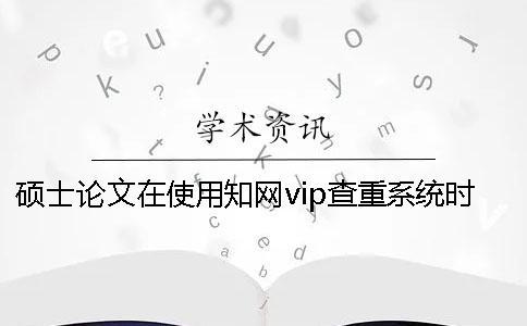 碩士論文在使用學(xué)術(shù)vip查重系統(tǒng)時(shí)要注意